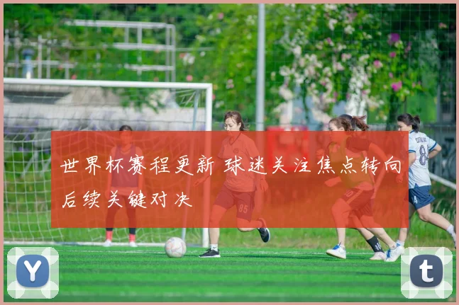 世界杯赛程更新 球迷关注焦点转向后续关键对决