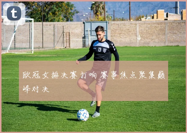 欧冠女排决赛打响 赛事焦点聚集巅峰对决