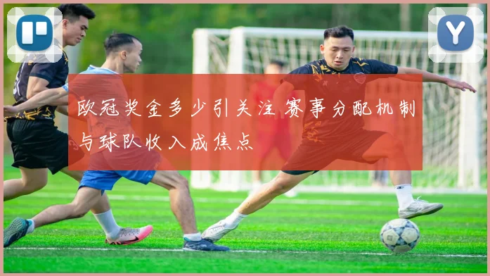 欧冠奖金多少引关注 赛事分配机制与球队收入成焦点