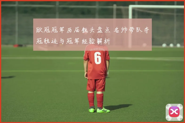 欧冠冠军历届教头盘点 名帅带队夺冠轨迹与冠军经验解析