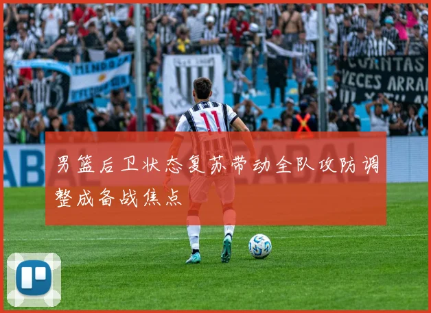 男篮后卫状态复苏带动全队攻防调整成备战焦点