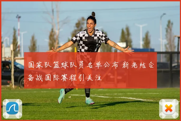 国家队篮球队员名单公布 新老结合备战国际赛程引关注