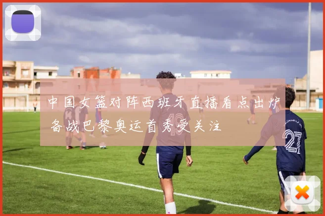 中国女篮对阵西班牙直播看点出炉 备战巴黎奥运首秀受关注