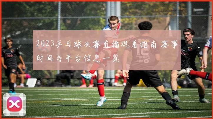 2023乒乓球决赛直播观看指南 赛事时间与平台信息一览