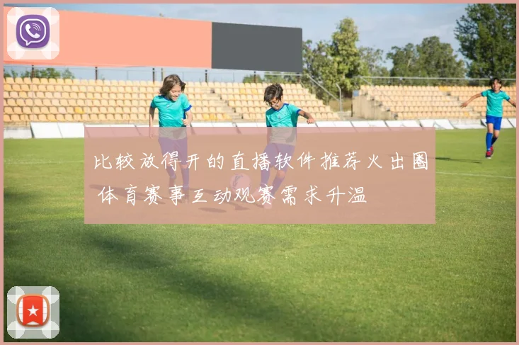 比较放得开的直播软件推荐火出圈 体育赛事互动观赛需求升温