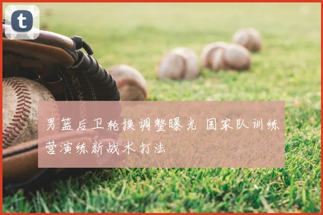 男篮后卫轮换调整曝光 国家队训练营演练新战术打法