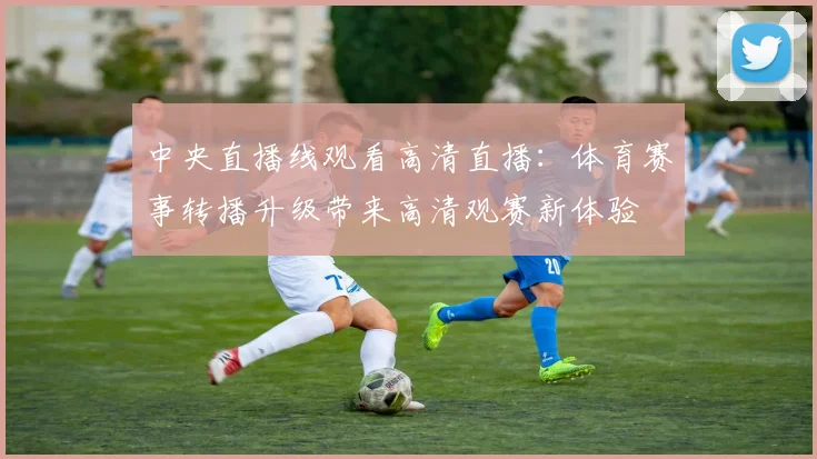 中央直播线观看高清直播：体育赛事转播升级带来高清观赛新体验