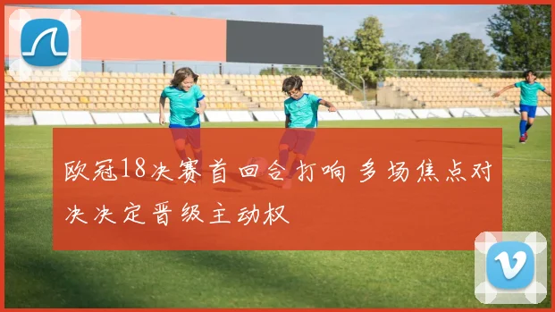 欧冠18决赛首回合打响 多场焦点对决决定晋级主动权