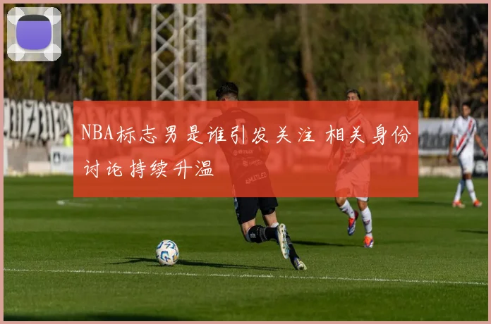 NBA标志男是谁引发关注 相关身份讨论持续升温