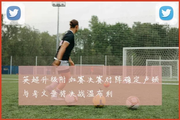 英超升级附加赛决赛对阵确定卢顿与考文垂将决战温布利