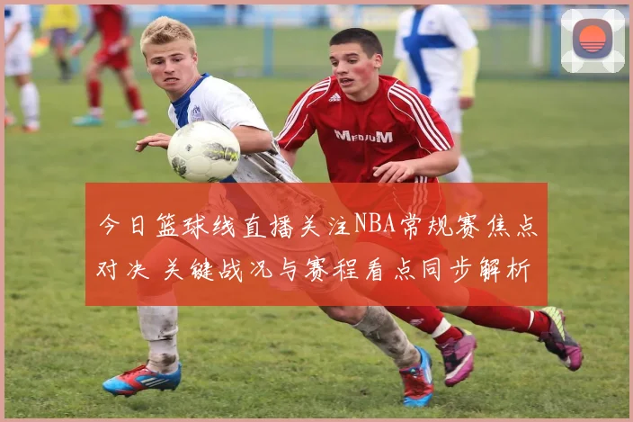 今日篮球线直播关注NBA常规赛焦点对决 关键战况与赛程看点同步解析