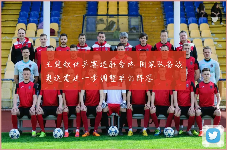 王楚钦世乒赛连胜告终 国家队备战奥运需进一步调整单打阵容