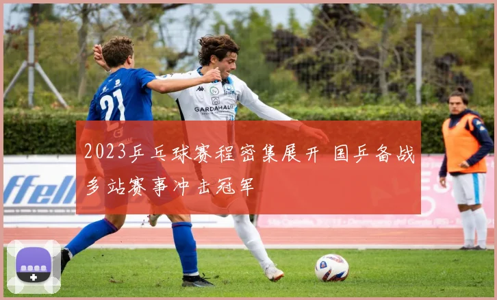 2023乒乓球赛程密集展开 国乒备战多站赛事冲击冠军