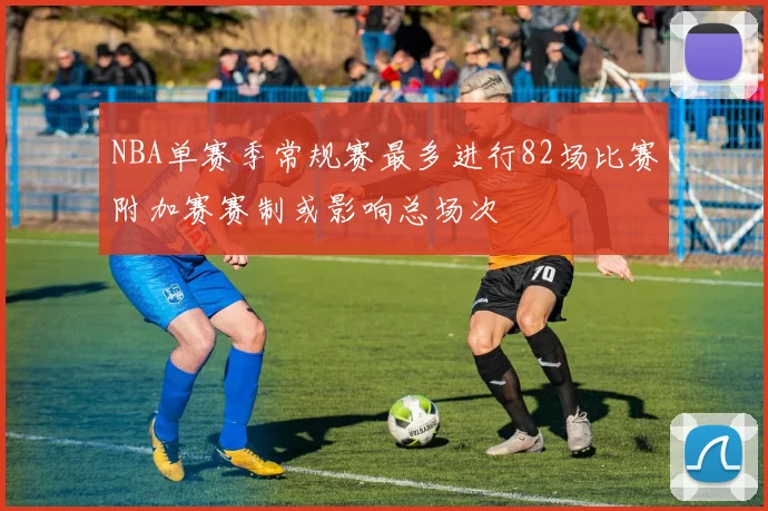 NBA单赛季常规赛最多进行82场比赛附加赛赛制或影响总场次