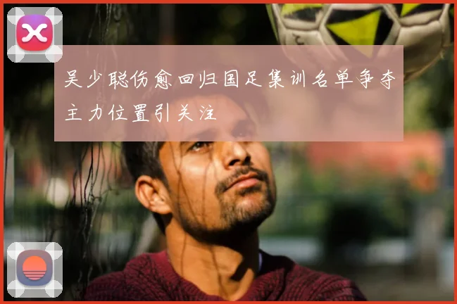 吴少聪伤愈回归国足集训名单争夺主力位置引关注
