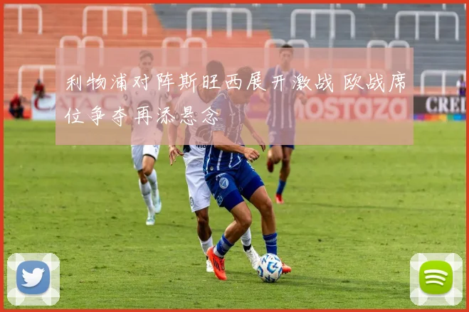 利物浦对阵斯旺西展开激战 欧战席位争夺再添悬念