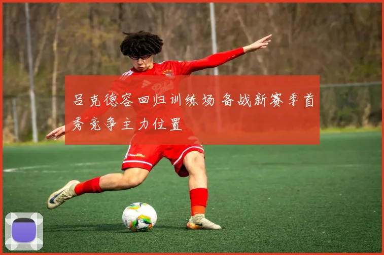 吕克德容回归训练场 备战新赛季首秀竞争主力位置