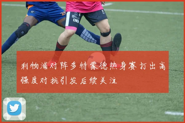 利物浦对阵多特蒙德热身赛打出高强度对抗引发后续关注