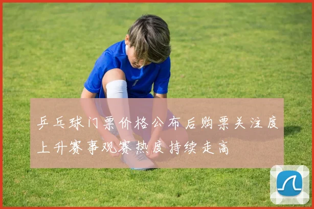 乒乓球门票价格公布后购票关注度上升赛事观赛热度持续走高