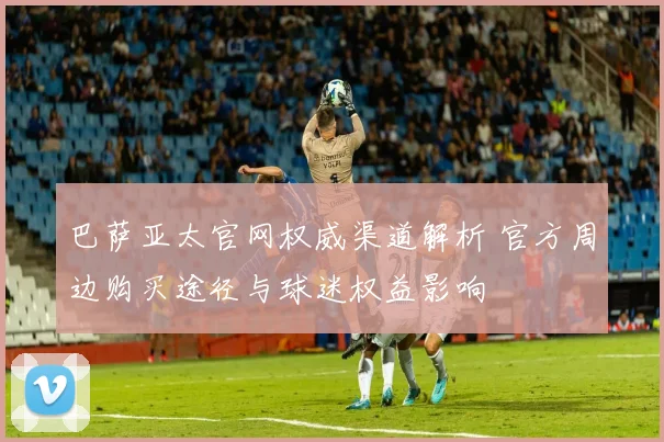 巴萨亚太官网权威渠道解析 官方周边购买途径与球迷权益影响
