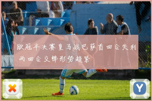 欧冠半决赛皇马战巴萨首回合失利 两回合交锋形势趋紧
