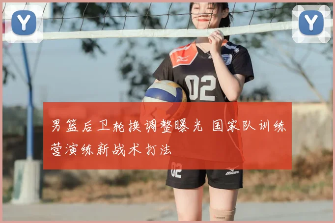 男篮后卫轮换调整曝光 国家队训练营演练新战术打法
