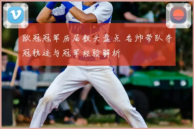 欧冠冠军历届教头盘点 名帅带队夺冠轨迹与冠军经验解析
